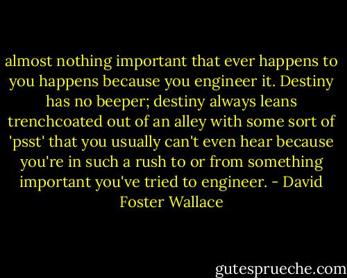 almost nothing important that ever happens to you happens because you engineer it. Destiny has no beeper; destiny always leans trenchcoated out of an alley with some sort of 'psst' that you usually can't even hear because you're in such a rush to or from something important you've tried to engineer. - David Foster Wallace