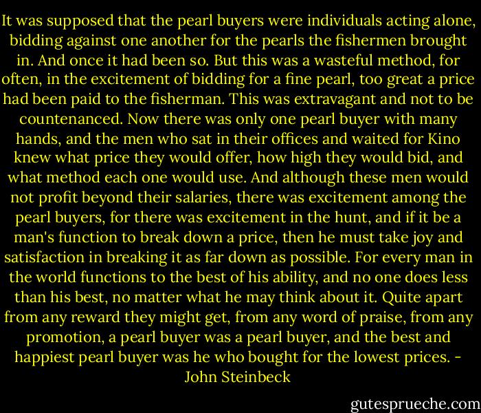 It was supposed that the pearl buyers were individuals acting alone, bidding against one another for the pearls the fishermen brought in. And once it had been so. But this was a wasteful method, for often, in the excitement of bidding for a fine pearl, too great a price had been paid to the fisherman. This was extravagant and not to be countenanced. Now there was only one pearl buyer with many hands, and the men who sat in their offices and waited for Kino knew what price they would offer, how high they would bid, and what method each one would use. And although these men would not profit beyond their salaries, there was excitement among the pearl buyers, for there was excitement in the hunt, and if it be a man's function to break down a price, then he must take joy and satisfaction in breaking it as far down as possible. For every man in the world functions to the best of his ability, and no one does less than his best, no matter what he may think about it. Quite apart from any reward they might get, from any word of praise, from any promotion, a pearl buyer was a pearl buyer, and the best and happiest pearl buyer was he who bought for the lowest prices. - John Steinbeck