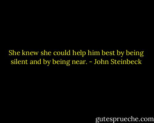 She knew she could help him best by being silent and by being near. - John Steinbeck