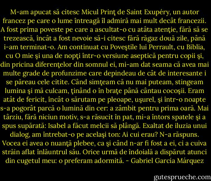 M-am apucat să citesc Micul Prinţ de Saint Exupéry, un autor francez pe care o lume întreagă îl admiră mai mult decât francezii. A fost prima poveste pe care a ascultat-o cu atâta atenţie, fără să se trezească, încât a fost nevoie să-i citesc fără răgaz două zile, până i-am terminat-o. Am continuat cu Poveştile lui Perrault, cu Biblia, cu O mie şi una de nopţi într-o versiune aseptică pentru copii şi, din pricina diferenţelor din somnul ei, mi-am dat seama că avea mai multe grade de profunzime care depindeau de cât de interesante i se păreau cele citite. Când simţeam că nu mai puteam, stingeam lumina şi mă culcam, ţinând o în braţe până cântau cocoşii. Eram atât de fericit, încât o sărutam pe pleoape, uşurel, şi într-o noapte s-a pogorât parcă o lumină din cer: a zâmbit pentru prima oară. Mai târziu, fără niciun motiv, s-a răsucit în pat, mi-a întors spatele şi a spus supărată: Isabel a făcut melcii să plângă. Exaltat de iluzia unui dialog, am întrebat-o pe acelaşi ton: Ai cui erau? N-a răspuns. Vocea ei avea o nuanţă plebee, ca şi când n-ar fi fost a ei, ci a cuiva străin aflat înlăuntrul său. Orice urmă de îndoială a dispărut atunci din cugetul meu: o preferam adormită. - Gabriel García Márquez