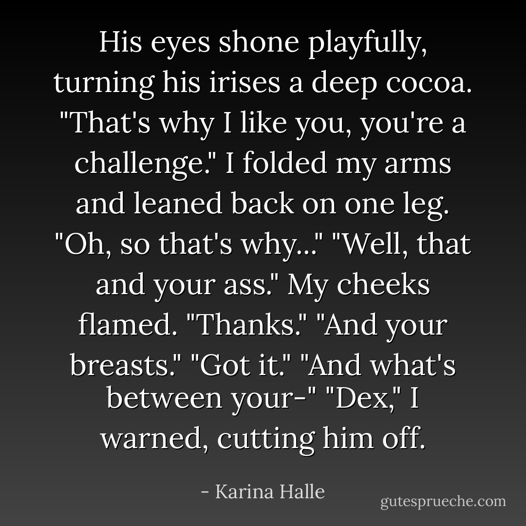 His eyes shone playfully, turning his irises a deep cocoa. "That's why I like you, you're a challenge."<br />I folded my arms and leaned back on one leg. "Oh, so that's why..."<br />"Well, that and your ass."<br />My cheeks flamed. "Thanks."<br />"And your breasts."<br />"Got it."<br />"And what's between your-"<br />"Dex," I warned, cutting him off. - Karina Halle