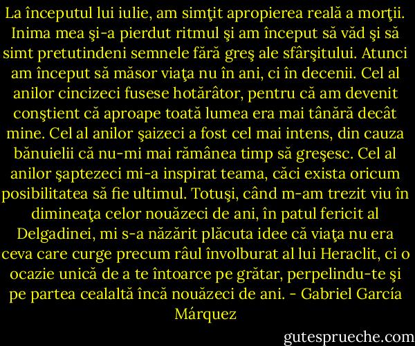 La începutul lui iulie, am simţit apropierea reală a morţii. Inima mea şi-a pierdut ritmul şi am început să văd şi să simt pretutindeni semnele fără greş ale sfârşitului. Atunci am început să măsor viaţa nu în ani, ci în decenii. Cel al anilor cincizeci fusese hotărâtor, pentru că am devenit conştient că aproape toată lumea era mai tânără decât mine. Cel al anilor şaizeci a fost cel mai intens, din cauza bănuielii că nu-mi mai rămânea timp să greşesc. Cel al anilor şaptezeci mi-a inspirat teama, căci exista oricum posibilitatea să fie ultimul. Totuşi, când m-am trezit viu în dimineaţa celor nouăzeci de ani, în patul fericit al Delgadinei, mi s-a năzărit plăcuta idee că viaţa nu era ceva care curge precum râul învolburat al lui Heraclit, ci o ocazie unică de a te întoarce pe grătar, perpelindu-te şi pe partea cealaltă încă nouăzeci de ani. - Gabriel García Márquez