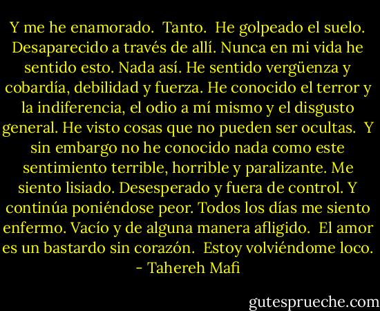 Y me he enamorado.<br /><br />Tanto.<br /><br />He golpeado el suelo. Desaparecido a través de allí. Nunca en mi vida he sentido esto. Nada así. He sentido vergüenza y cobardía, debilidad y fuerza. He conocido el terror y la indiferencia, el odio a mí mismo y el disgusto general. He visto cosas que no pueden ser ocultas.<br /><br />Y sin embargo no he conocido nada como este sentimiento terrible, horrible y paralizante. Me siento lisiado. Desesperado y fuera de control. Y continúa poniéndose peor. Todos los días me siento enfermo. Vacío y de alguna manera afligido.<br /><br />El amor es un bastardo sin corazón.<br /><br />Estoy volviéndome loco. - Tahereh Mafi
