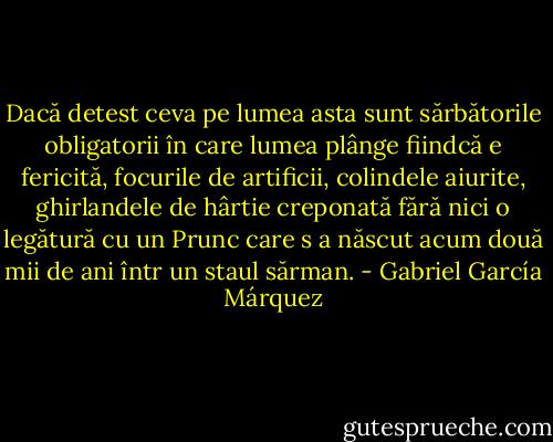 Dacă detest ceva pe lumea asta sunt sărbătorile obligatorii în care lumea plânge fiindcă e fericită, focurile de artificii, colindele aiurite, ghirlandele de hârtie creponată fără nici o legătură cu un Prunc care s a născut acum două mii de ani într un staul sărman. - Gabriel García Márquez