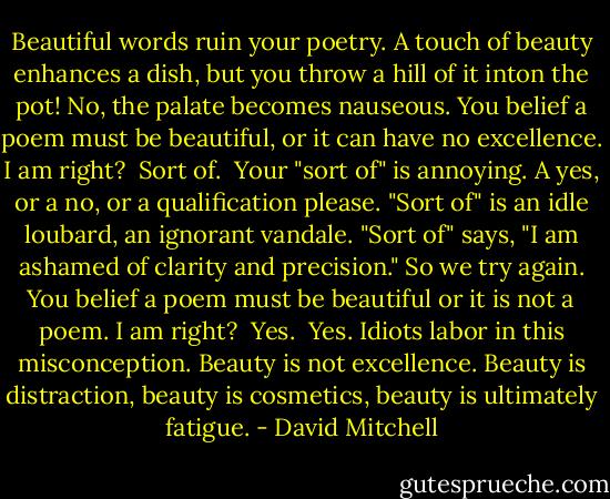 Beautiful words ruin your poetry. A touch of beauty enhances a dish, but you throw a hill of it inton the pot! No, the palate becomes nauseous. You belief a poem must be beautiful, or it can have no excellence. I am right?<br /> Sort of.<br /> Your "sort of" is annoying. A yes, or a no, or a qualification please. "Sort of" is an idle loubard, an ignorant vandale. "Sort of" says, "I am ashamed of clarity and precision." So we try again. You belief a poem must be beautiful or it is not a poem. I am right?<br /> Yes.<br /> Yes. Idiots labor in this misconception. Beauty is not excellence. Beauty is distraction, beauty is cosmetics, beauty is ultimately fatigue. - David Mitchell