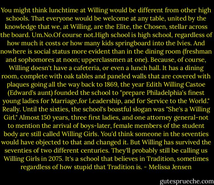 You might think lunchtime at Willing would be different from other high schools. That everyone would be welcome at any table, united by the knowledge that we, at Willing, are the Elite, the Chosen, stellar across the board.<br />Um.No.Of course not.High school is high school, regardless of how much it costs or how many kids springboard into the Ivies. And nowhere is social status more evident than in the dining room (freshman and sophomores at noon; upperclassmen at one). Because, of course, Willing doesn't have a cafeteria, or even a lunch hall. It has a dining room, complete with oak tables and paneled walls that are covered with plaques going all the way back to 1869, the year Edith Willing Castoe (Edward's aunt) founded the school to "prepare Philadelphia's finest young ladies for Marriage,for Leadership, and for Service to the World." Really. Until the sixties, the school's boastful slogan was "She's a Willing Girl."<br />Almost 150 years, three first ladies, and one attorney general-not to mention the arrival of boys-later, female members of the student body are still called Willing Girls. You'd think someone in the seventies would have objected to that and changed it. But Willing has survived the seventies of two different centuries. They'll probably still be calling us Willing Girls in 2075. It's a school that believes in Tradition, sometimes regardless of how stupid that Tradition is. - Melissa Jensen