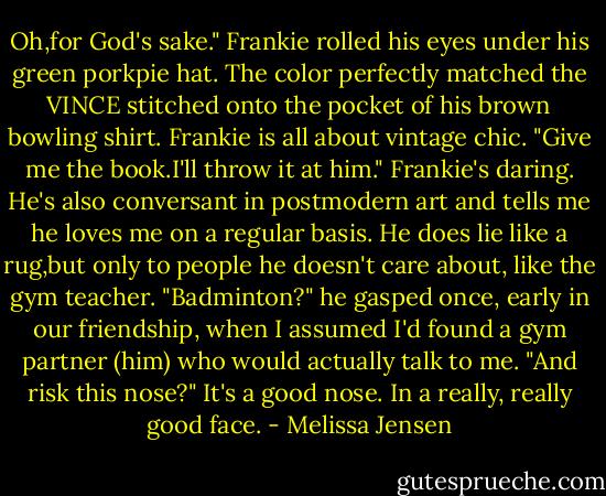 Oh,for God's sake." Frankie rolled his eyes under his green porkpie hat. The color perfectly matched the VINCE stitched onto the pocket of his brown bowling shirt. Frankie is all about vintage chic. "Give me the book.I'll throw it at him."<br />Frankie's daring. He's also conversant in postmodern art and tells me he loves me on a regular basis. He does lie like a rug,but only to people he doesn't care about, like the gym teacher. "Badminton?" he gasped once, early in our friendship, when I assumed I'd found a gym partner (him) who would actually talk to me. "And risk this nose?"<br />It's a good nose. In a really, really good face. - Melissa Jensen