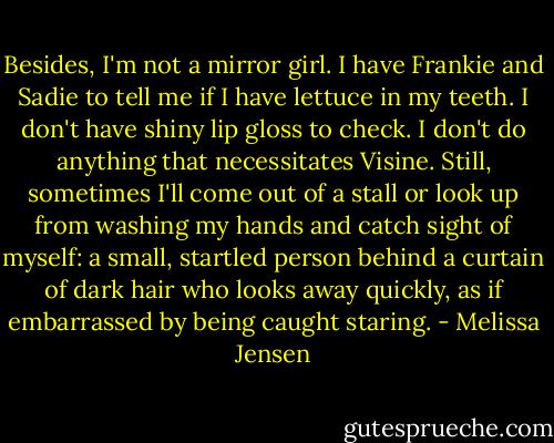 Besides, I'm not a mirror girl. I have Frankie and Sadie to tell me if I have lettuce in my teeth. I don't have shiny lip gloss to check. I don't do anything that necessitates Visine. Still, sometimes I'll come out of a stall or look up from washing my hands and catch sight of myself: a small, startled person behind a curtain of dark hair who looks away quickly, as if embarrassed by being caught staring. - Melissa Jensen
