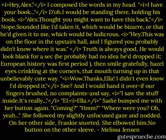 <i>Hey,Alex."</i> I composed the words in my head. "<i>I have your book..."</i><br />D'oh.I would be standing there, holding his book.<br /><i>"Alex.Thought you might want to have this back."</i><br />Nope.Sounded like I'd taken it, which would be bizarre, or that he'd given it to me, which would be ludicrous.<br /><i>"Hey.This was on the floor in the upstairs hall, and I figured you probably didn't know where it was." </i><br />Truth is always good.<br />He would look blank for a sec (he probably had no idea he'd dropped it; European history was first period ), then smile gratefully, hazel eyes crinkling at the corners, that mouth turning up in that unbelievably cute way.<br />"<i>Wow.Thanks,Ella! I didn't even know I'd dropped it."</i><br />See?<br />And I would hand it over-if our fingers brushed, no complaints-and say, <i>"I saw the stuff inside.It's really..."</i><br />"El.<i>Ella.</i>" Sadie bumped me with her button again. "Coming?"<br />"Hmm?"<br />"Where were you? Oh, yeah..." She followed my slightly unfocused gaze and nodded. On her other side, Frankie snorted. She elbowed him.No button on the other sleeve. - Melissa Jensen
