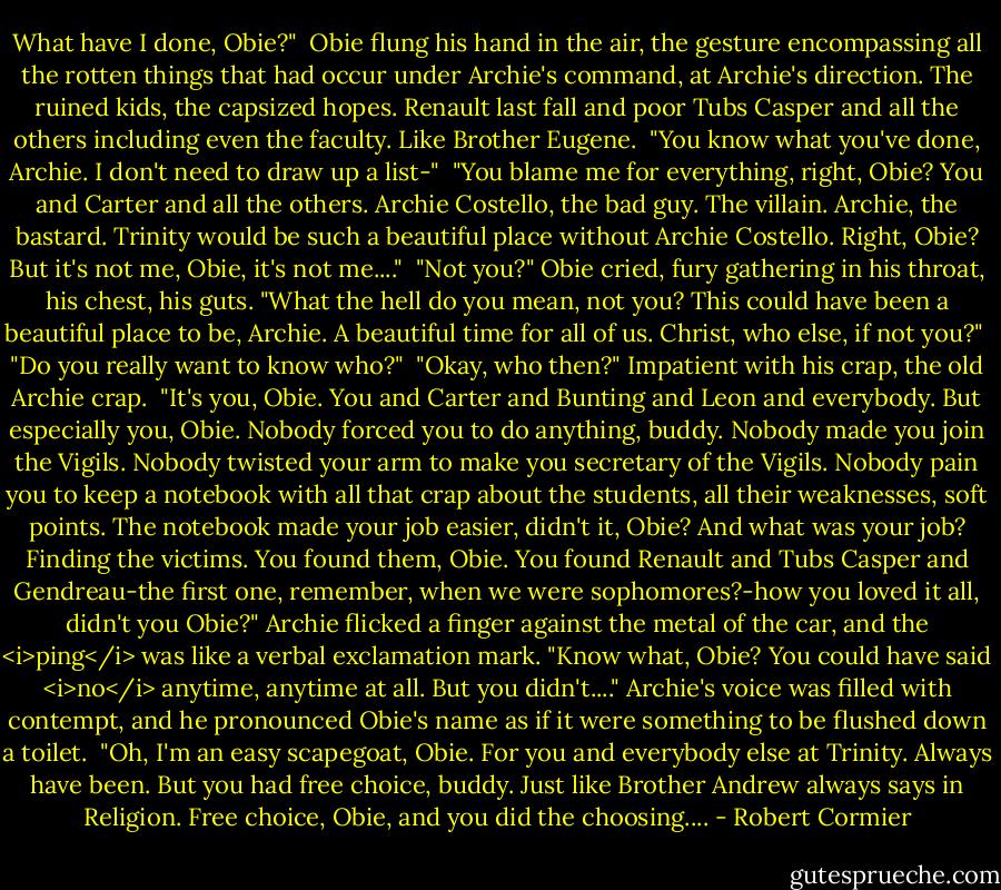 What have I done, Obie?"<br /><br />Obie flung his hand in the air, the gesture encompassing all the rotten things that had occur under Archie's command, at Archie's direction. The ruined kids, the capsized hopes. Renault last fall and poor Tubs Casper and all the others including even the faculty. Like Brother Eugene.<br /><br />"You know what you've done, Archie. I don't need to draw up a list-"<br /><br />"You blame me for everything, right, Obie? You and Carter and all the others. Archie Costello, the bad guy. The villain. Archie, the bastard. Trinity would be such a beautiful place without Archie Costello. Right, Obie? But it's not me, Obie, it's not me...."<br /><br />"Not you?" Obie cried, fury gathering in his throat, his chest, his guts. "What the hell do you mean, not you? This could have been a beautiful place to be, Archie. A beautiful time for all of us. Christ, who else, if not you?"<br /><br />"Do you really want to know who?"<br /><br />"Okay, who then?" Impatient with his crap, the old Archie crap.<br /><br />"It's you, Obie. You and Carter and Bunting and Leon and everybody. But especially you, Obie. Nobody forced you to do anything, buddy. Nobody made you join the Vigils. Nobody twisted your arm to make you secretary of the Vigils. Nobody pain you to keep a notebook with all that crap about the students, all their weaknesses, soft points. The notebook made your job easier, didn't it, Obie? And what was your job? Finding the victims. You found them, Obie. You found Renault and Tubs Casper and Gendreau-the first one, remember, when we were sophomores?-how you loved it all, didn't you Obie?" Archie flicked a finger against the metal of the car, and the <i>ping</i> was like a verbal exclamation mark. "Know what, Obie? You could have said <i>no</i> anytime, anytime at all. But you didn't...." Archie's voice was filled with contempt, and he pronounced Obie's name as if it were something to be flushed down a toilet.<br /><br />"Oh, I'm an easy scapegoat, Obie. For you and everybody else at Trinity. Always have been. But you had free choice, buddy. Just like Brother Andrew always says in Religion. Free choice, Obie, and you did the choosing.... - Robert Cormier