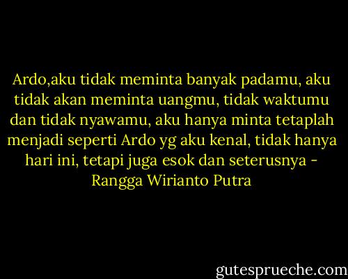 Ardo,aku tidak meminta banyak padamu, aku tidak akan meminta uangmu, tidak waktumu dan tidak nyawamu, aku hanya minta tetaplah menjadi seperti Ardo yg aku kenal, tidak hanya hari ini, tetapi juga esok dan seterusnya - Rangga Wirianto Putra