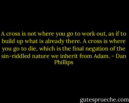 A cross is not where you go to work out, as if to build up what is already there. A cross is where you go to die, which is the final negation of the sin-riddled nature we inherit from Adam. - Dan Phillips