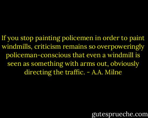 If you stop painting policemen in order to paint windmills, criticism remains so overpoweringly policeman-conscious that even a windmill is seen as something with arms out, obviously directing the traffic. - A.A. Milne