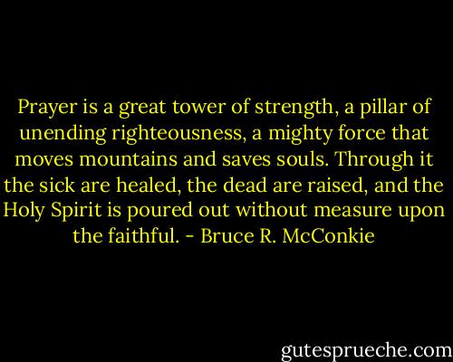 Prayer is a great tower of strength, a pillar of unending righteousness, a mighty force that moves mountains and saves souls. Through it the sick are healed, the dead are raised, and the Holy Spirit is poured out without measure upon the faithful. - Bruce R. McConkie