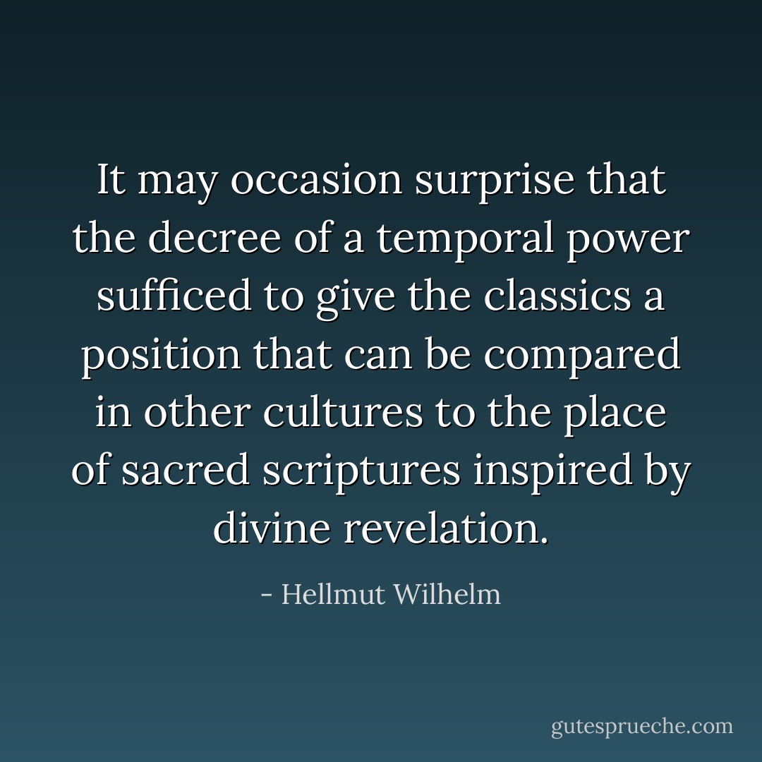 It may occasion surprise that the decree of a temporal power sufficed to give the classics a position that can be compared in other cultures to the place of sacred scriptures inspired by divine revelation. - Hellmut Wilhelm