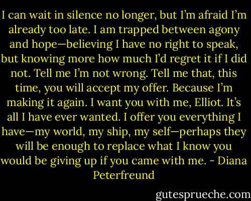 I can wait in silence no longer, but I’m afraid I’m already too late. I am trapped between agony and hope—believing I have no right to speak, but knowing more how much I’d regret it if I did not. Tell me I’m not wrong. Tell me that, this time, you will accept my offer. Because I’m making it again. I want you with me, Elliot. It’s all I have ever wanted. I offer you everything I have—my world, my ship, my self—perhaps they will be enough to replace what I know you would be giving up if you came with me. - Diana Peterfreund