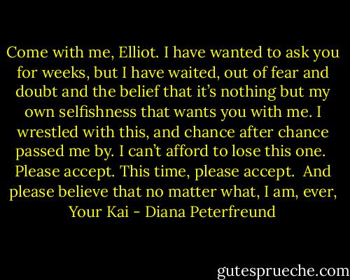 Come with me, Elliot. I have wanted to ask you for weeks, but I have waited, out of fear and doubt and the belief that it’s nothing but my own selfishness that wants you with me. I wrestled with this, and chance after chance passed me by. I can’t afford to lose this one.<br /><br />Please accept. This time, please accept.<br /><br />And please believe that no matter what, I am, ever,<br />Your<br />Kai - Diana Peterfreund