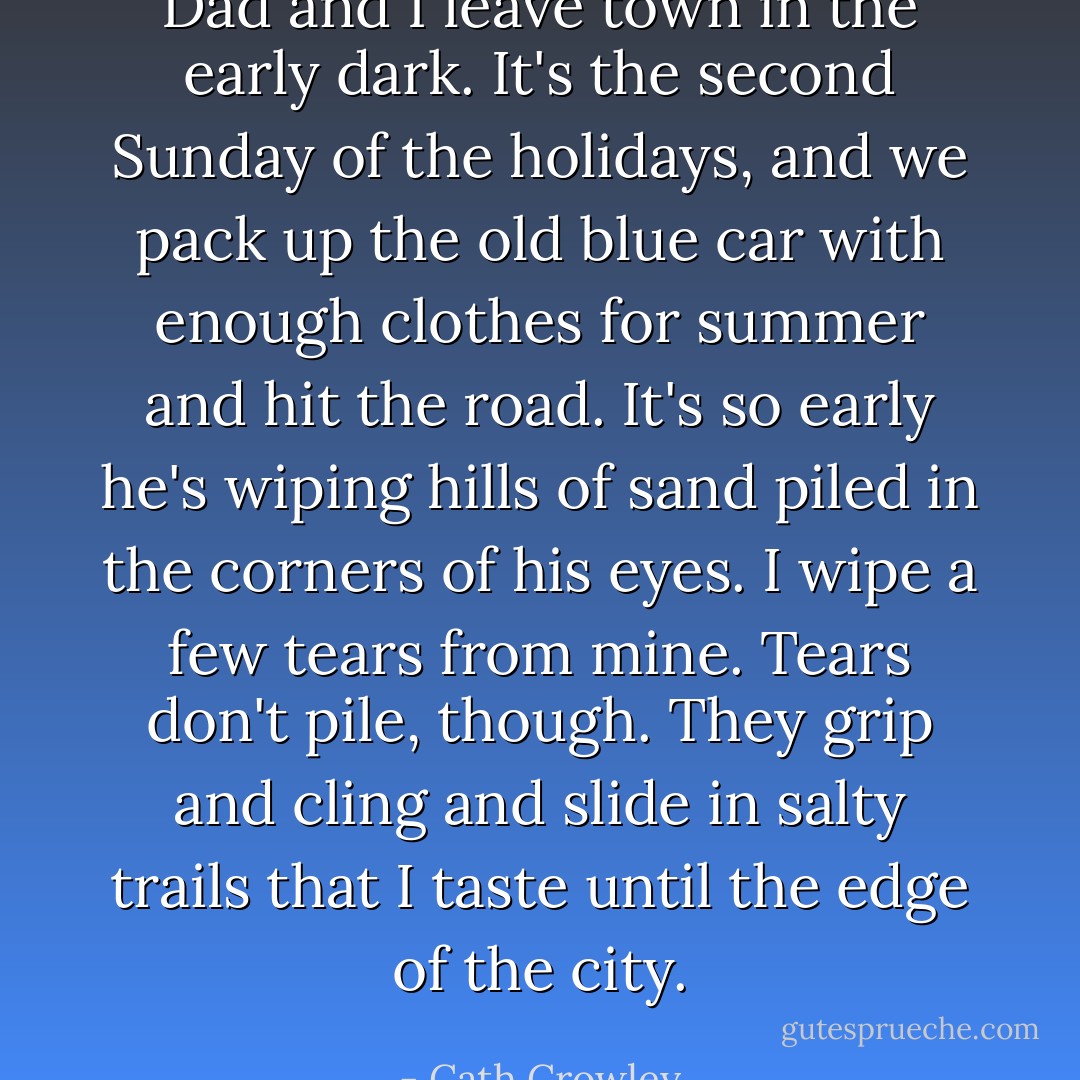 Dad and I leave town in the early dark. It's the second Sunday of the holidays, and we pack up the old blue car with enough clothes for summer and hit the road. It's so early he's wiping hills of sand piled in the corners of his eyes. I wipe a few tears from mine. Tears don't pile, though. They grip and cling and slide in salty trails that I taste until the edge of the city. - Cath Crowley