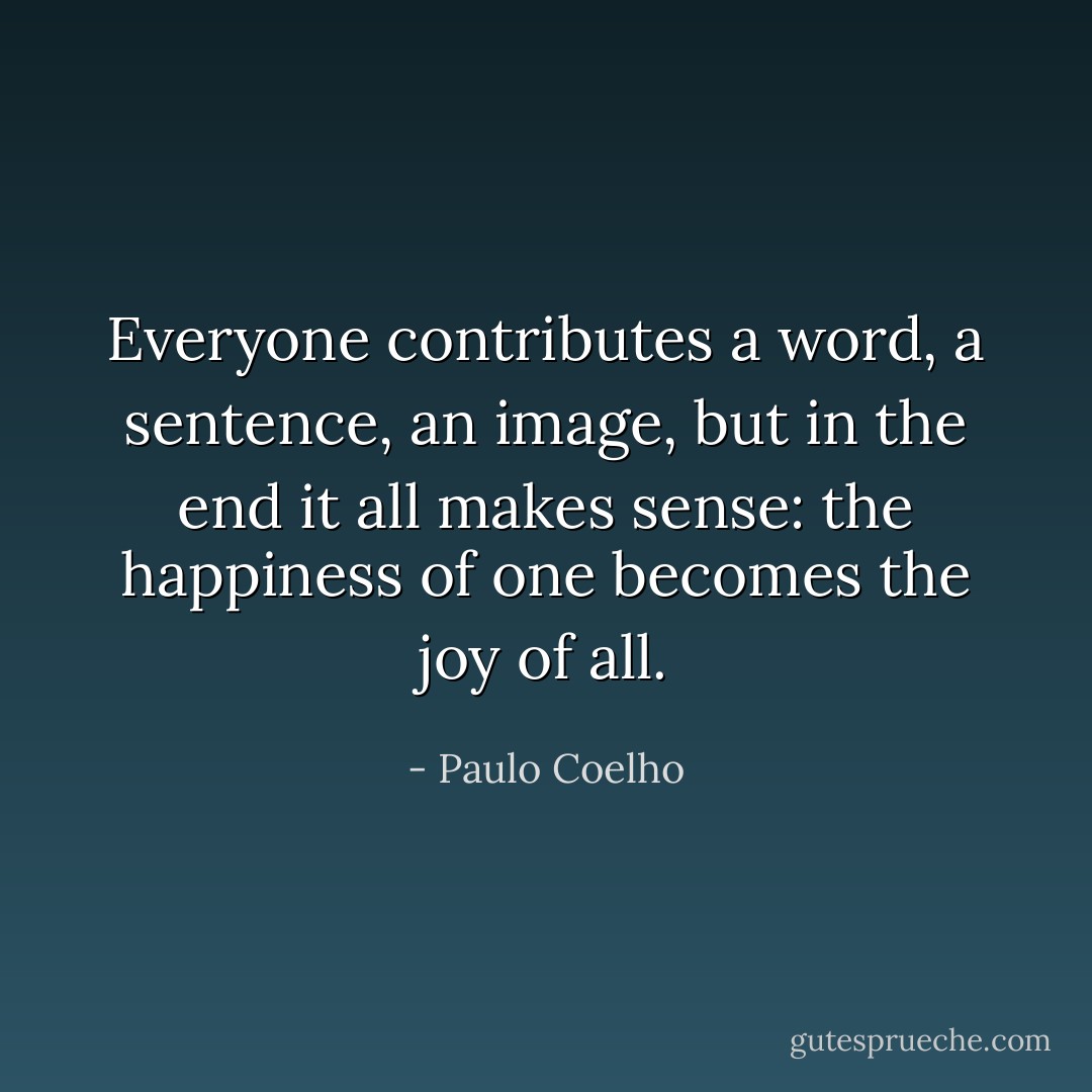 Everyone contributes a word, a sentence, an image, but in the end it all makes sense: the happiness of one becomes the joy of all. - Paulo Coelho