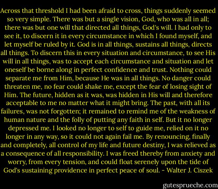Across that threshold I had been afraid to cross, things suddenly seemed so very simple. There was but a single vision, God, who was all in all; there was but one will that directed all things, God's will. I had only to see it, to discern it in every circumstance in which I found myself, and let myself be ruled by it. God is in all things, sustains all things, directs all things. To discern this in every situation and circumstance, to see His will in all things, was to accept each circumstance and situation and let oneself be borne along in perfect confidence and trust. Nothing could separate me from Him, because He was in all things. No danger could threaten me, no fear could shake me, except the fear of losing sight of Him. The future, hidden as it was, was hidden in His will and therefore acceptable to me no matter what it might bring. The past, with all its failures, was not forgotten; it remained to remind me of the weakness of human nature and the folly of putting any faith in self. But it no longer depressed me. I looked no longer to self to guide me, relied on it no longer in any way, so it could not again fail me. By renouncing, finally and completely, all control of my life and future destiny, I was relieved as a consequence of all responsibility. I was freed thereby from anxiety and worry, from every tension, and could float serenely upon the tide of God's sustaining providence in perfect peace of soul. - Walter J. Ciszek
