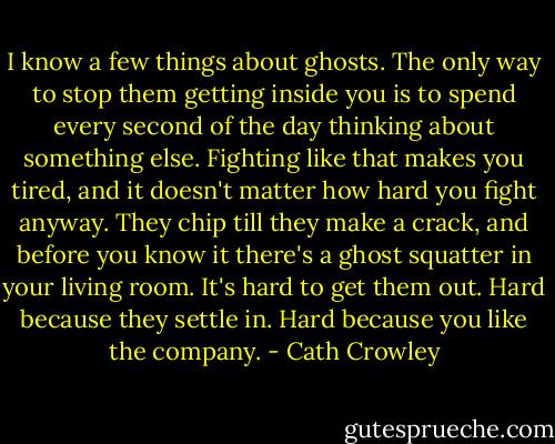 I know a few things about ghosts. The only way to stop them getting inside you is to spend every second of the day thinking about something else. Fighting like that makes you tired, and it doesn't matter how hard you fight anyway. They chip till they make a crack, and before you know it there's a ghost squatter in your living room. It's hard to get them out. Hard because they settle in. Hard because you like the company. - Cath Crowley