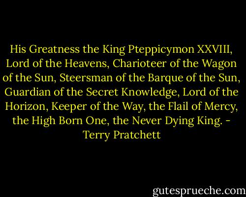 His Greatness the King Pteppicymon XXVIII, Lord of the Heavens, Charioteer of the Wagon of the Sun, Steersman of the Barque of the Sun, Guardian of the Secret Knowledge, Lord of the Horizon, Keeper of the Way, the Flail of Mercy, the High Born One, the Never Dying King. - Terry Pratchett