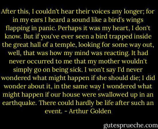 After this, I couldn't hear their voices any longer; for in my ears I heard a sound like a bird's wings flapping in panic. Perhaps it was my heart, I don't know. But if you've ever seen a bird trapped inside the great hall of a temple, looking for some way out, well, that was how my mind was reacting. It had never occurred to me that my mother wouldn't simply go on being sick. I won't say I'd never wondered what might happen if she should die; I did wonder about it, in the same way I wondered what might happen if our house were swallowed up in an earthquake. There could hardly be life after such an event. - Arthur Golden