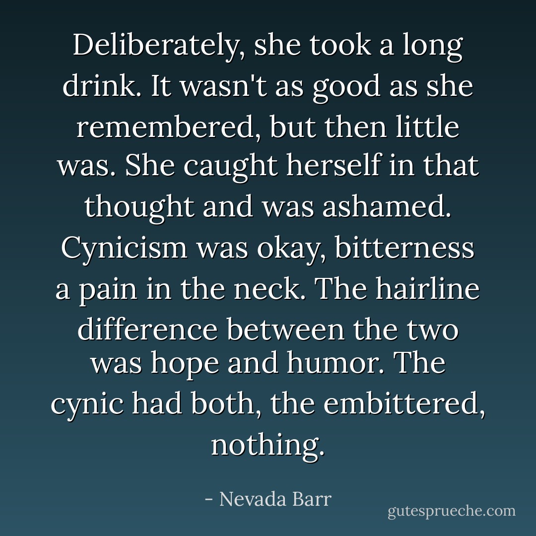 Deliberately, she took a long drink. It wasn't as good as she remembered, but then little was. She caught herself in that thought and was ashamed. Cynicism was okay, bitterness a pain in the neck. The hairline difference between the two was hope and humor. The cynic had both, the embittered, nothing. - Nevada Barr