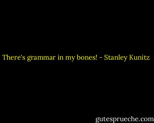 There's grammar in my bones! - Stanley Kunitz