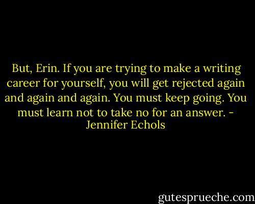 But, Erin. If you are trying to make a writing career for yourself, you will get rejected again and again and again. You must keep going. You must learn not to take no for an answer. - Jennifer Echols