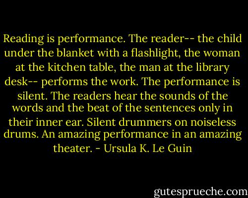 Reading is performance. The reader-- the child under the blanket with a flashlight, the woman at the kitchen table, the man at the library desk-- performs the work. The performance is silent. The readers hear the sounds of the words and the beat of the sentences only in their inner ear. Silent drummers on noiseless drums. An amazing performance in an amazing theater. - Ursula K. Le Guin
