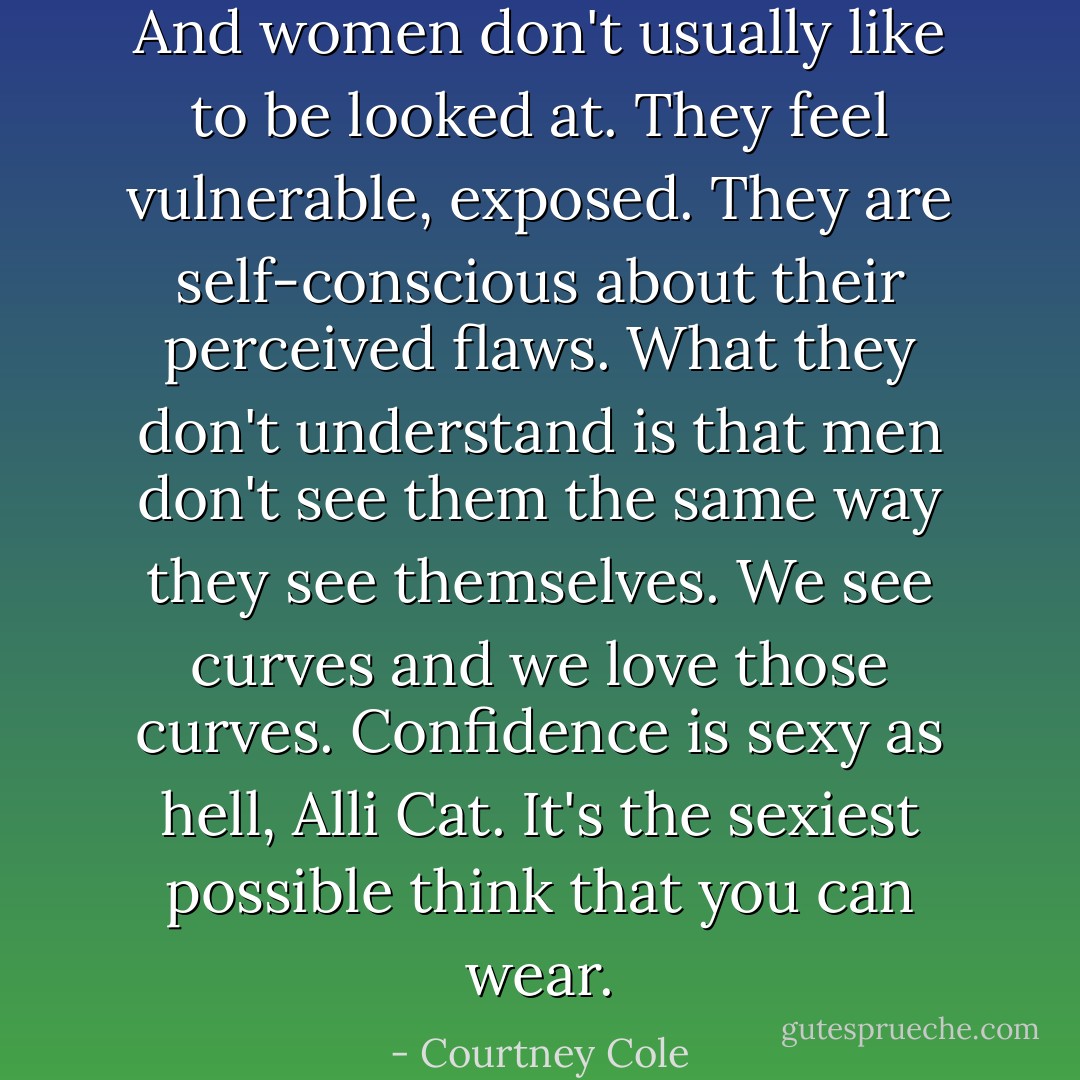 And women don't usually like to be looked at. They feel vulnerable, exposed. They are self-conscious about their perceived flaws. What they don't understand is that men don't see them the same way they see themselves. We see curves and we love those curves. Confidence is sexy as hell, Alli Cat. It's the sexiest possible think that you can wear. - Courtney Cole