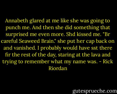 Annabeth glared at me like she was going to punch me. And then she did something that surprised me even more. Shd kissed me. "Br careful Seaweed Brain." she put her cap back on and vanished. I probably would have sst there fir the rest of the day, staring at the lava and trying to remember what my name was. - Rick Riordan