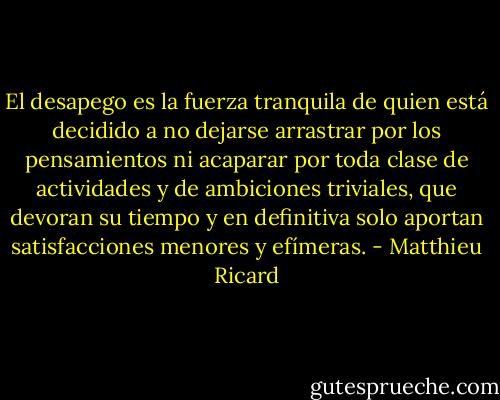 El desapego es la fuerza tranquila de quien está decidido a no dejarse arrastrar por los pensamientos ni acaparar por toda clase de actividades y de ambiciones triviales, que devoran su tiempo y en definitiva solo aportan satisfacciones menores y efímeras. - Matthieu Ricard
