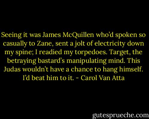 Seeing it was James McQuillen who’d spoken so casually to Zane, sent a jolt of electricity down my spine; I readied my torpedoes. Target, the betraying bastard’s manipulating mind. This Judas wouldn’t have a chance to hang himself. I’d beat him to it. - Carol Van Atta