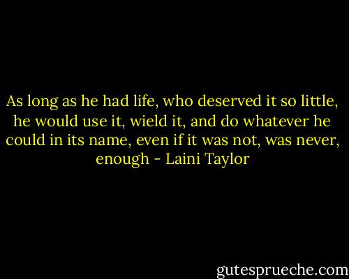 As long as he had life, who deserved it so little, he would use it, wield it, and do whatever he could in its name, even if it was not, was never, enough - Laini Taylor