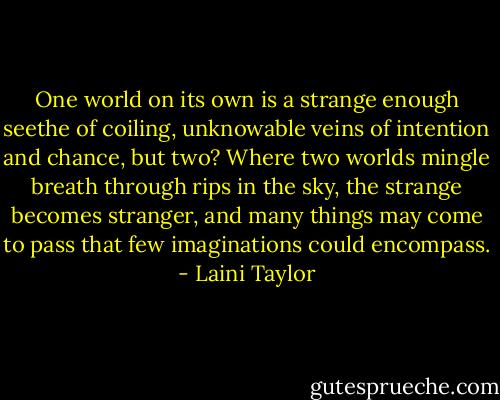 One world on its own is a strange enough seethe of coiling, unknowable veins of intention and chance, but two? Where two worlds mingle breath through rips in the sky, the strange becomes stranger, and many things may come to pass that few imaginations could encompass. - Laini Taylor