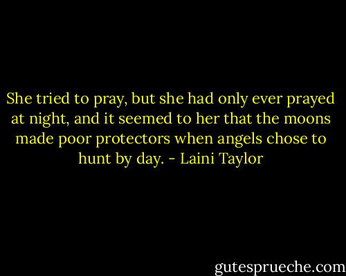 She tried to pray, but she had only ever prayed at night, and it seemed to her that the moons made poor protectors when angels chose to hunt by day. - Laini Taylor