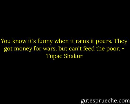 You know it's funny when it rains it pours. They got money for wars, but can't feed the poor. - Tupac Shakur