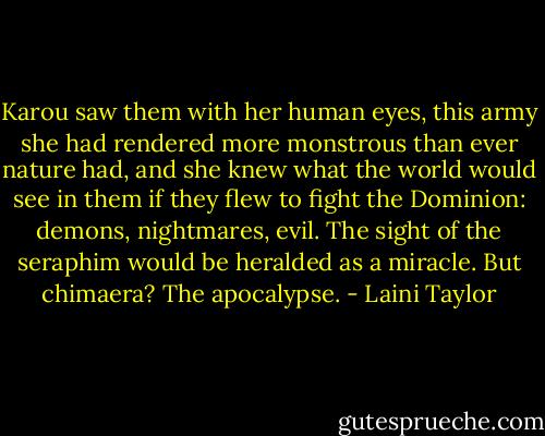 Karou saw them with her human eyes, this army she had rendered more monstrous than ever nature had, and she knew what the world would see in them if they flew to fight the Dominion: demons, nightmares, evil. The sight of the seraphim would be heralded as a miracle. But chimaera? The apocalypse. - Laini Taylor