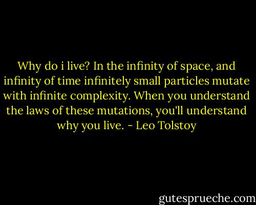 Why do i live? In the infinity of space, and infinity of time infinitely small particles mutate with infinite complexity. When you understand the laws of these mutations, you'll understand why you live. - Leo Tolstoy
