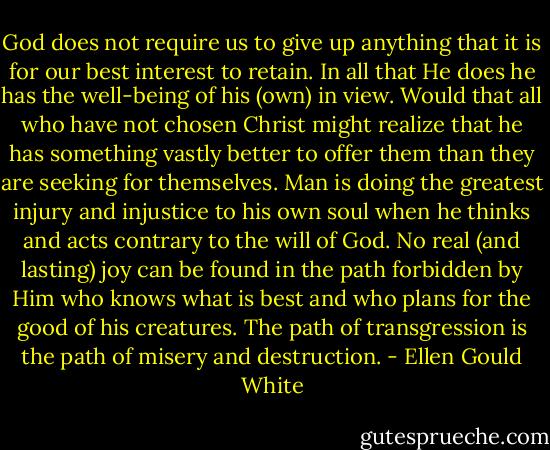 God does not require us to give up anything that it is for our best interest to retain. In all that He does he has the well-being of his (own) in view. Would that all who have not chosen Christ might realize that he has something vastly better to offer them than they are seeking for themselves. Man is doing the greatest injury and injustice to his own soul when he thinks and acts contrary to the will of God. No real (and lasting) joy can be found in the path forbidden by Him who knows what is best and who plans for the good of his creatures. The path of transgression is the path of misery and destruction. - Ellen Gould White