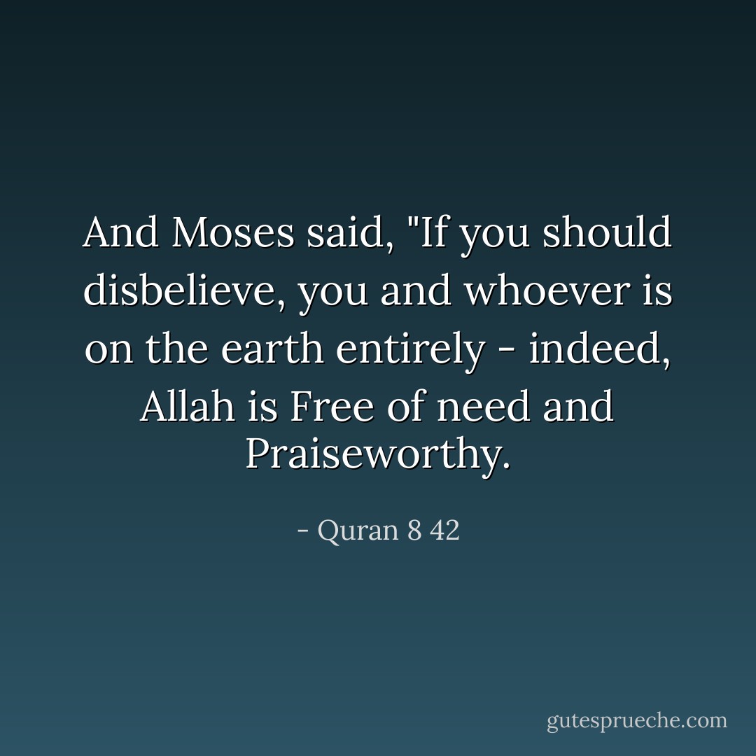 And Moses said, "If you should disbelieve, you and whoever is on the earth entirely - indeed, Allah is Free of need and Praiseworthy. - Quran 8 42