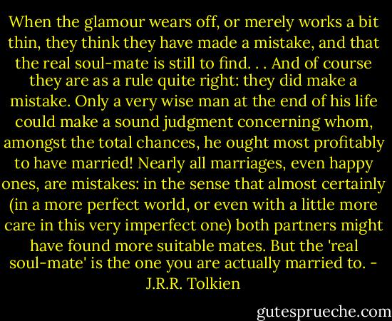 When the glamour wears off, or merely works a bit thin, they think they have made a mistake, and that the real soul-mate is still to find. . . And of course they are as a rule quite right: they did make a mistake. Only a very wise man at the end of his life could make a sound judgment concerning whom, amongst the total chances, he ought most profitably to have married! Nearly all marriages, even happy ones, are mistakes: in the sense that almost certainly (in a more perfect world, or even with a little more care in this very imperfect one) both partners might have found more suitable mates. But the 'real soul-mate' is the one you are actually married to. - J.R.R. Tolkien