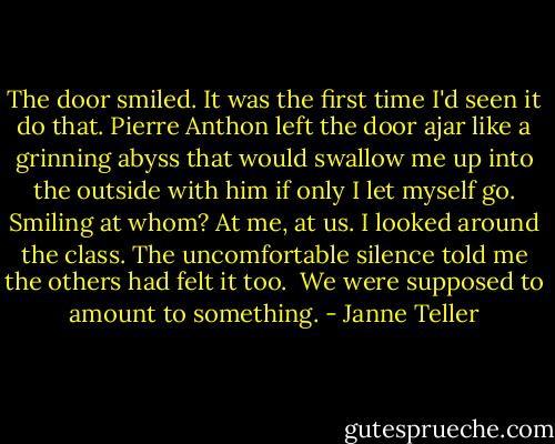 The door smiled. It was the first time I'd seen it do that. Pierre Anthon left the door ajar like a grinning abyss that would swallow me up into the outside with him if only I let myself go. Smiling at whom? At me, at us. I looked around the class. The uncomfortable silence told me the others had felt it too.<br /><br />We were supposed to amount to something. - Janne Teller