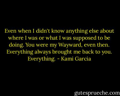 Even when I didn't know anything else about where I was or what I was supposed to be doing. You were my Wayward, even then. Everything always brought me back to you. Everything. - Kami Garcia