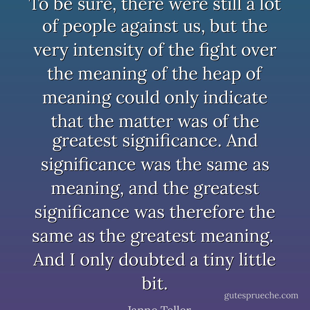 To be sure, there were still a lot of people against us, but the very intensity of the fight over the meaning of the heap of meaning could only indicate that the matter was of the greatest significance. And significance was the same as meaning, and the greatest significance was therefore the same as the greatest meaning.<br /><br />And I only doubted a tiny little bit. - Janne Teller