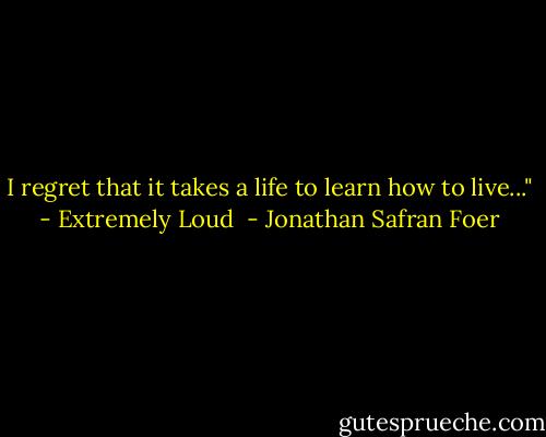 I regret that it takes a life to learn how to live..." - Extremely Loud  - Jonathan Safran Foer