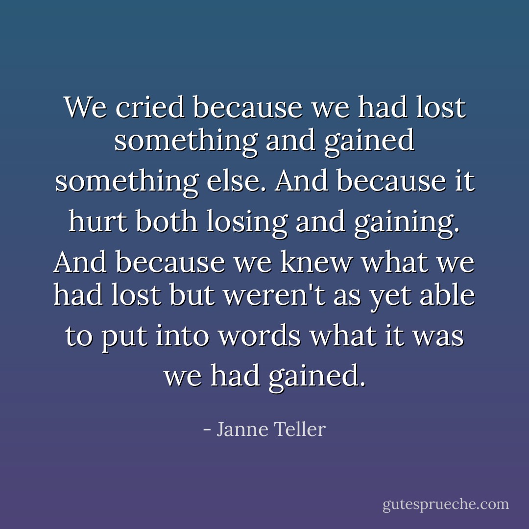 We cried because we had lost something and gained something else. And because it hurt both losing and gaining. And because we knew what we had lost but weren't as yet able to put into words what it was we had gained. - Janne Teller