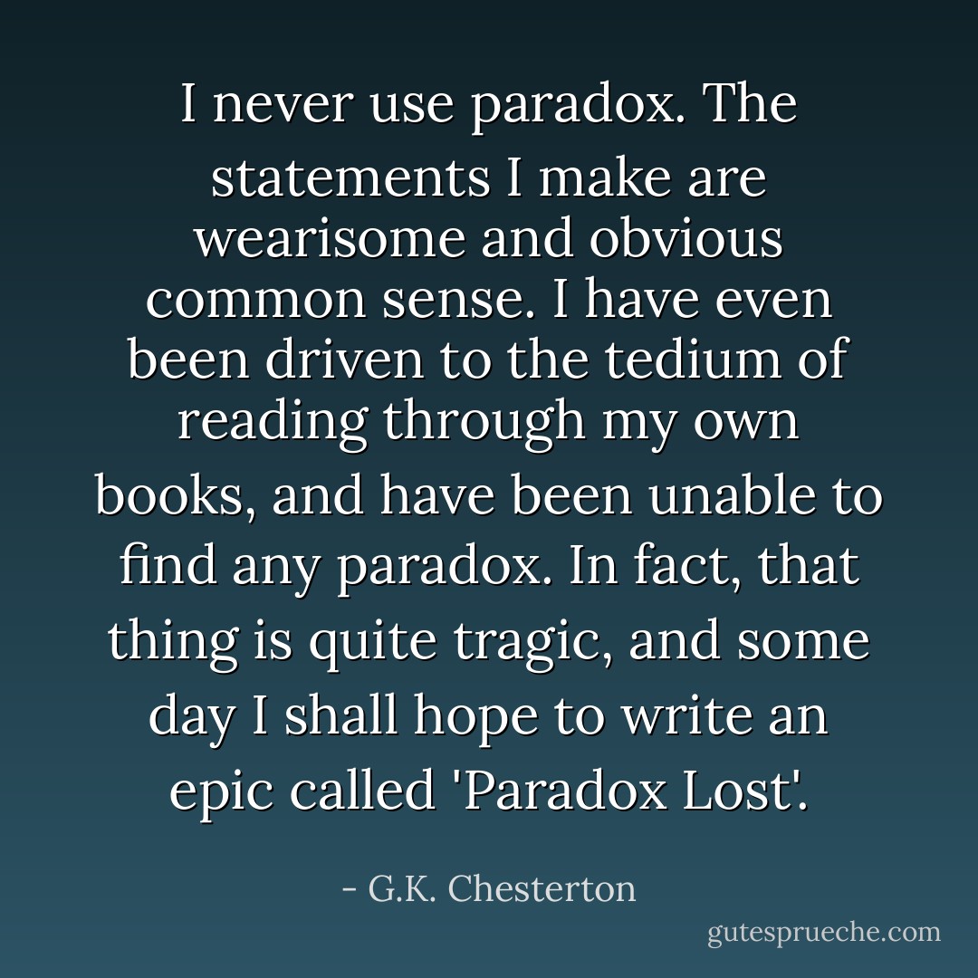I never use paradox. The statements I make are wearisome and obvious common sense. I have even been driven to the tedium of reading through my own books, and have been unable to find any paradox. In fact, that thing is quite tragic, and some day I shall hope to write an epic called 'Paradox Lost'. - G.K. Chesterton